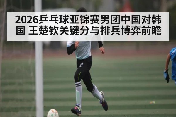 2026乒乓球亚锦赛男团中国对韩国 王楚钦关键分与排兵博弈前瞻